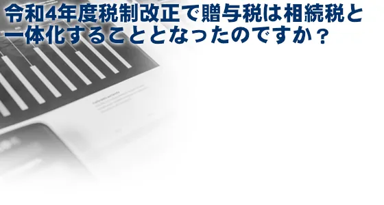 2021年12月10日に公表された令和4年度税制改正大綱に、贈与税が相続税と一体化することとなった改正項目の記載はありますか？